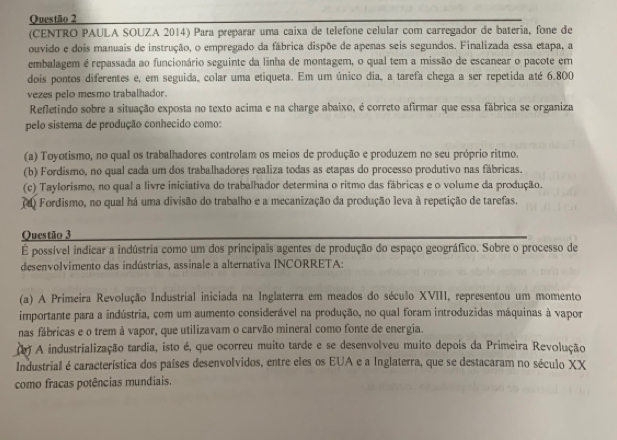 (CENTRO PAULA SOUZA 2014) Para preparar uma caixa de telefone celular com carregador de bateria, fone de
ouvido e dois manuais de instrução, o empregado da fábrica dispõe de apenas seis segundos. Finalizada essa etapa, a
embalagem é repassada ao funcionário seguinte da linha de montagem, o qual tem a missão de escanear o pacote em
dois pontos diferentes e, em seguida, colar uma etiqueta. Em um único dia, a tarefa chega a ser repetida até 6.800
vezes pelo mesmo trabalhador.
Refletindo sobre a situação exposta no texto acima e na charge abaixo, é correto afirmar que essa fábrica se organiza
pelo sistema de produção conhecido como:
(a) Toyotismo, no qual os trabalhadores controlam os meios de produção e produzem no seu próprio ritmo.
(b) Fordismo, no qual cada um dos trabalhadores realiza todas as etapas do processo produtivo nas fábricas.
(c) Taylorismo, no qual a livre iniciativa do trabalhador determina o ritmo das fábricas e o volume da produção.
o Fordismo, no qual há uma divisão do trabalho e a mecanização da produção leva à repetição de tarefas,
Questão 3
É possível indicar a indústria como um dos principais agentes de produção do espaço geográfico. Sobre o processo de
desenvolvimento das indústrias, assinale a alternativa INCORRETA:
(a) A Primeira Revolução Industrial iniciada na Inglaterra em meados do século XVIII, representou um momento
importante para a indústria, com um aumento considerável na produção, no qual foram introduzidas máquinas à vapor
nas fábricas e o trem à vapor, que utilizavam o carvão mineral como fonte de energia.
() A industrialização tardia, isto é, que ocorreu muito tarde e se desenvolveu muito depois da Primeira Revolução
Industrial é característica dos países desenvolvidos, entre eles os EUA e a Inglaterra, que se destacaram no século XX
como fracas potências mundiais.