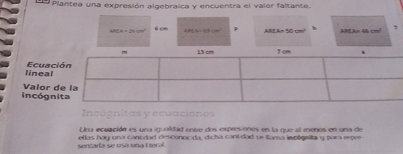 Plantea una expresión algebraica y encuentra el valor faltante.
AREA=26cm^2 6 cm AREA=69cm^2 P AREA=50cm^2 b AREA=46cm^2 1 
Ecuac 
lineal 
Valor 
incógn 
Incógnitas y ecuaciones 
Una ecuación es una igualdad entre dos expresiones en la que al menos en una de 
ellas hay una cantidad desconocida, dicha cantidad se llama incógnita y para repre 
sentaría se usa una I teral.