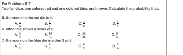 For Problems 5-7
Two fair dice, one colored red and one colored blue, are thrown. Calculate the probability that:
5. the score on the red die is 4.
A.  1/6  B.  2/3  C.  2/5  D.  3/4 
6. either die shows a score of 6.
A.  1/3  B.  12/36  C.  11/36  D.  3/5 
7. the score on the blue die is either 3 or 5.
A.  1/3  B.  2/3  C.  2/5  D.  3/4 