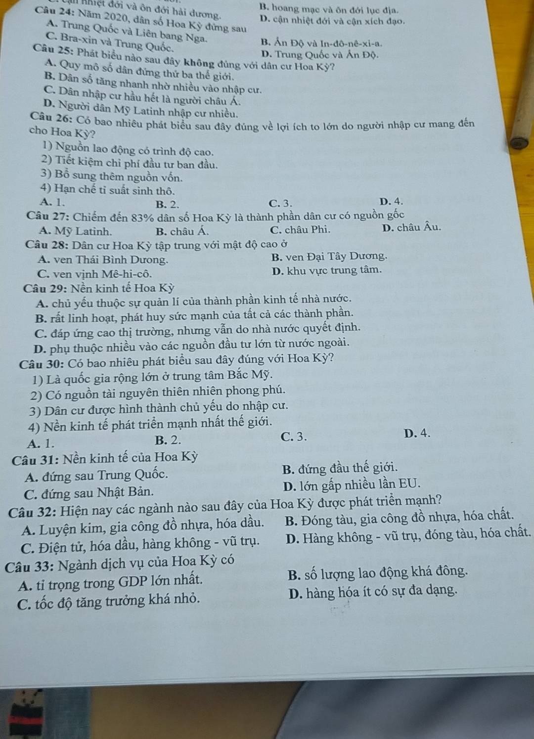 B. hoang mạc và ôn đới lục địa.
A nhiệt đới và ôn đới hải dương. D. cận nhiệt đới và cận xích đạo.
Câu 24: Năm 2020, dân số Hoa Kỳ đứng sau
A. Trung Quốc và Liên bang Nga.
C. Bra-xin và Trung Quốc.
B Ấn Độ và In-đô-nê-xi-a.
D. Trung Quốc và Ấn Độ.
Câu 25: Phát biểu nào sau đây không đủng với dân cư Hoa Kỳ?
A. Quy mô số dân đứng thứ ba thế giới.
B. Dân số tăng nhanh nhờ nhiều vào nhập cư.
C. Dân nhập cư hầu hết là người châu Á.
D. Người dân Mỹ Latinh nhập cư nhiều.
Câu 26: Có bao nhiêu phát biểu sau đây đúng về lợi ích to lớn do người nhập cư mang đến
cho Hoa Kỳ?
1) Nguồn lao động có trình độ cao.
2) Tiết kiệm chỉ phí đầu tư ban đầu.
3) Bổ sung thêm nguồn vốn.
4) Hạn chế tỉ suất sinh thô.
A. 1. B. 2. C.3. D. 4.
Câu 27: Chiếm đến 83% dân số Hoa Kỳ là thành phần dân cư có nguồn gốc
A. Mỹ Latinh. B. châu Á. C. châu Phi. D. châu Âu.
Câu 28: Dân cư Hoa Kỳ tập trung với mật độ cao ở
A. ven Thái Bình Dưong. B. ven Đại Tây Dương.
C. ven vịnh Mê-hi-cô. D. khu vực trung tâm.
Câu 29: Nền kinh tế Hoa Kỳ
A. chủ yếu thuộc sự quản lí của thành phần kinh tế nhà nước.
B. rất linh hoạt, phát huy sức mạnh của tất cả các thành phần.
C. đáp ứng cao thị trường, nhưng vẫn do nhà nước quyết định.
D. phụ thuộc nhiều vào các nguồn đầu tư lớn từ nước ngoài.
Câu 30: Có bao nhiêu phát biểu sau đây đúng với Hoa Kỳ?
1) Là quốc gia rộng lớn ở trung tâm Bắc Mỹ.
2) Có nguồn tài nguyên thiên nhiên phong phú.
3) Dân cư được hình thành chủ yếu do nhập cư.
4) Nền kinh tế phát triển mạnh nhất thế giới.
A. 1. B. 2. C. 3. D. 4.
Câu 31: Nền kinh tế của Hoa Kỳ
A. đứng sau Trung Quốc. B. đứng đầu thế giới.
C. đứng sau Nhật Bản. D. lớn gấp nhiều lần EU.
Câu 32: Hiện nay các ngành nào sau đây của Hoa Kỳ được phát triển mạnh?
A. Luyện kim, gia công đồ nhựa, hóa dầu. B. Đóng tàu, gia công đồ nhựa, hóa chất.
C. Điện tử, hóa dầu, hàng không - vũ trụ. D. Hàng không - vũ trụ, đóng tàu, hóa chất.
Câu 33: Ngành dịch vụ của Hoa Kỳ có
A. tỉ trọng trong GDP lớn nhất. B. số lượng lao động khá đông.
C. tốc độ tăng trưởng khá nhỏ. D. hàng hóa ít có sự đa dạng.