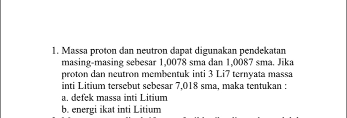 Massa proton dan neutron dapat digunakan pendekatan 
masing-masing sebesar 1,0078 sma dan 1,0087 sma. Jika 
proton dan neutron membentuk inti 3 Li7 ternyata massa 
inti Litium tersebut sebesar 7,018 sma, maka tentukan : 
a. defek massa inti Litium 
b. energi ikat inti Litium