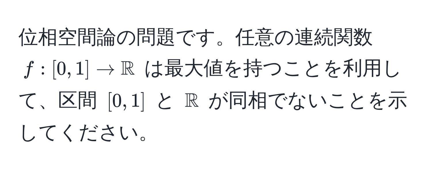 位相空間論の問題です。任意の連続関数 $f:[0, 1] to mathbbR$ は最大値を持つことを利用して、区間 $[0, 1]$ と $mathbbR$ が同相でないことを示してください。