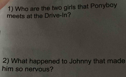 Who are the two girls that Ponyboy 
meets at the Drive-In? 
2) What happened to Johnny that made 
him so nervous?