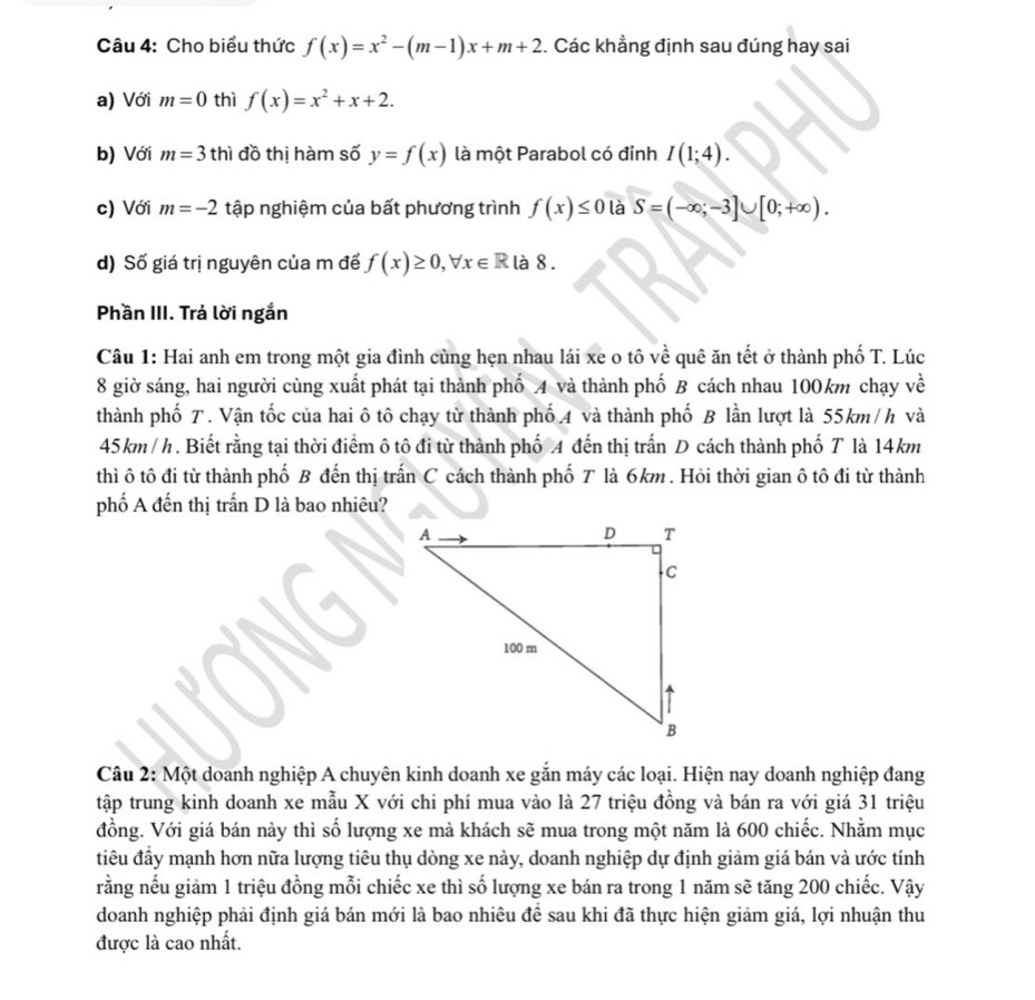 Cho biểu thức f(x)=x^2-(m-1)x+m+2. Các khẳng định sau đúng hay sai
a) Với m=0 thì f(x)=x^2+x+2.
b) Với m=3th đồ thị hàm số y=f(x) là một Parabol có đỉnh I(1;4).
c) Với m=-2 tập nghiệm của bất phương trình f(x)≤ 0 là S=(-∈fty ;-3]∪ [0;+∈fty ).
d) Số giá trị nguyên của m để f(x)≥ 0,forall x∈ R là 8 .
Phần III. Trả lời ngắn
Câu 1: Hai anh em trong một gia đình cùng hẹn nhau lái xe o tô về quê ăn tết ở thành phố T. Lúc
8 giờ sáng, hai người cùng xuất phát tại thành phố A và thành phố B cách nhau 100km chạy về
thành phố T. Vận tốc của hai ô tô chạy từ thành phố 4 và thành phố B lần lượt là 55km /h và
45km / h . Biết rằng tại thời điểm ô tô đi từ thành phố A đến thị trấn D cách thành phố T là 14km
thì ô tô đi từ thành phố B đến thị trấn C cách thành phố T là 6km . Hỏi thời gian ô tô đi từ thành
phố A đến thị trấn D là bao nhiêu?
Câu 2: Một doanh nghiệp A chuyên kinh doanh xe gắn máy các loại. Hiện nay doanh nghiệp đang
tập trung kinh doanh xe mẫu X với chi phí mua vào là 27 triệu đồng và bán ra với giá 31 triệu
đồng. Với giá bán này thì số lượng xe mà khách sẽ mua trong một năm là 600 chiếc. Nhằm mục
điêu đầy mạnh hơn nữa lượng tiêu thụ dòng xe này, doanh nghiệp dự định giảm giá bán và ước tính
rằng nếu giảm 1 triệu đồng mỗi chiếc xe thì số lượng xe bán ra trong 1 năm sẽ tăng 200 chiếc. Vậy
doanh nghiệp phải định giá bán mới là bao nhiêu để sau khi đã thực hiện giảm giá, lợi nhuận thu
được là cao nhất.