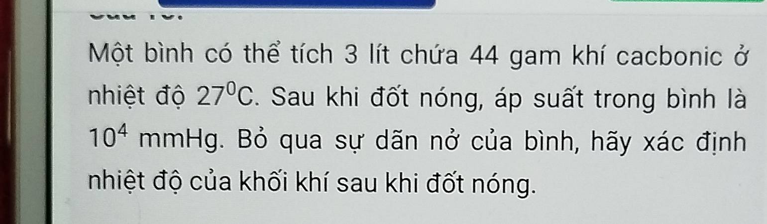 Một bình có thể tích 3 lít chứa 44 gam khí cacbonic ở 
nhiệt độ 27°C. Sau khi đốt nóng, áp suất trong bình là
10^4 mmHg g. Bỏ qua sự dãn nở của bình, hãy xác định 
nhiệt độ của khối khí sau khi đốt nóng.