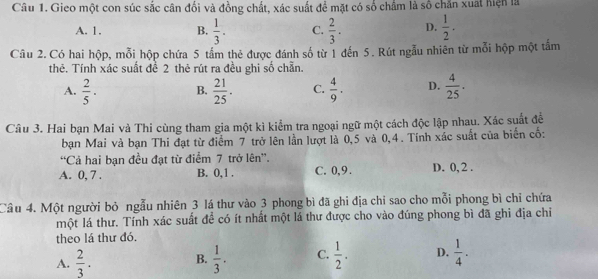 Gieo một con súc sắc cân đổi và đồng chất, xác suất để mặt có số chẩm là số chăn xuất hiện là
A. 1. B.  1/3 . C.  2/3 . D.  1/2 . 
Câu 2. Có hai hộp, mỗi hộp chứa 5 tấm thẻ được đánh số từ 1 đến 5. Rút ngẫu nhiên từ mỗi hộp một tấm
thê. Tính xác suất đề 2 thẻ rút ra đều ghi số chẵn.
A.  2/5 . B.  21/25 . C.  4/9 . D.  4/25 . 
Câu 3. Hai bạn Mai và Thi cùng tham gia một kì kiểm tra ngoại ngữ một cách độc lập nhau. Xác suất đề
bạn Mai và bạn Thi đạt từ điểm 7 trở lên lần lượt là 0,5 và 0, 4. Tính xác suất của biển cố:
“Cả hai bạn đều đạt từ điểm 7 trở lên”.
A. 0, 7. B. 0, 1. C. 0, 9. D. 0, 2.
Câu 4. Một người bỏ ngẫu nhiên 3 lá thư vào 3 phong bì đã ghi địa chỉ sao cho mỗi phong bì chỉ chứa
một lá thư. Tính xác suất để có ít nhất một lá thư được cho vào đúng phong bì đã ghi địa chỉ
theo lá thư đó.
A.  2/3 . B.  1/3 . C.  1/2 . D.  1/4 .