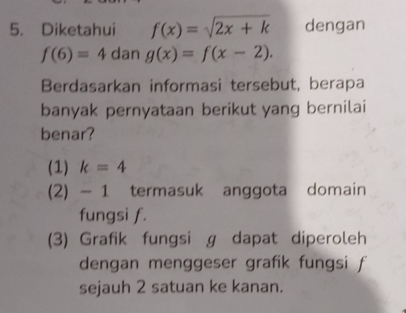 Diketahui f(x)=sqrt(2x+k) dengan
f(6)=4 dan g(x)=f(x-2). 
Berdasarkan informasi tersebut, berapa
banyak pernyataan berikut yang bernilai
benar?
(1) k=4
(2) - 1 termasuk anggota domain
fungsi f.
(3) Grafik fungsi g dapat diperoleh
dengan menggeser grafik fungsi f
sejauh 2 satuan ke kanan.