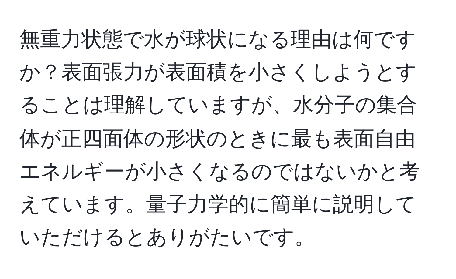 無重力状態で水が球状になる理由は何ですか？表面張力が表面積を小さくしようとすることは理解していますが、水分子の集合体が正四面体の形状のときに最も表面自由エネルギーが小さくなるのではないかと考えています。量子力学的に簡単に説明していただけるとありがたいです。