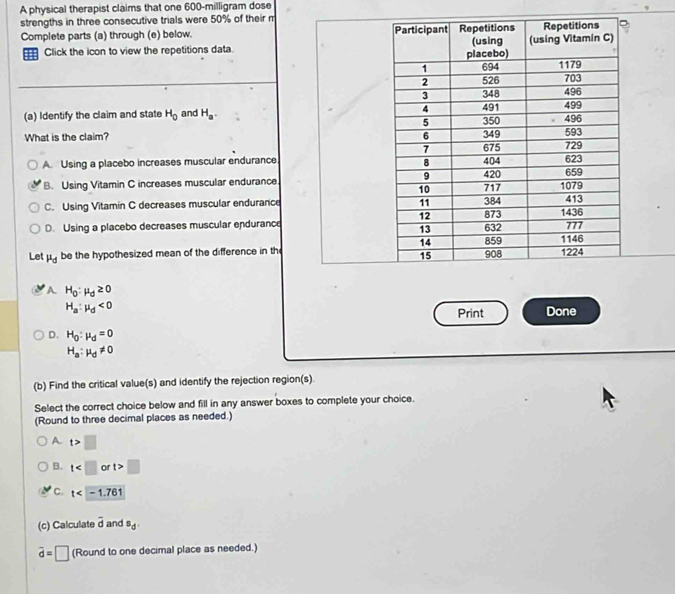 A physical therapist claims that one 600-milligram dose
strengths in three consecutive trials were 50% of their m
Complete parts (a) through (e) below. 
H Click the icon to view the repetitions data. 
(a) Identify the claim and state H_0 and H_a. 
What is the claim?
A. Using a placebo increases muscular endurance
B. Using Vitamin C increases muscular endurance
C. Using Vitamín C decreases muscular endurance
D. Using a placebo decreases muscular endurance
Let d be the hypothesized mean of the difference in the
A H_0:mu _d≥ 0
H_a:mu _d<0</tex> 
Print Done
D. H_0:mu _d=0
H_a:mu _d!= 0
(b) Find the critical value(s) and identify the rejection region(s).
Select the correct choice below and fill in any answer boxes to complete your choice.
(Round to three decimal places as needed.)
A t>□
B. t or t>□
C. t
(c) Calculate overline d and s_d
vector d=□ (Round to one decimal place as needed.)