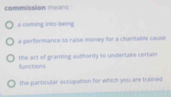 commission means :
a coming into being
a performance to raise money for a charitable cause
the act of granting authority to undertake certain
functions
the particular occupation for which you are trained