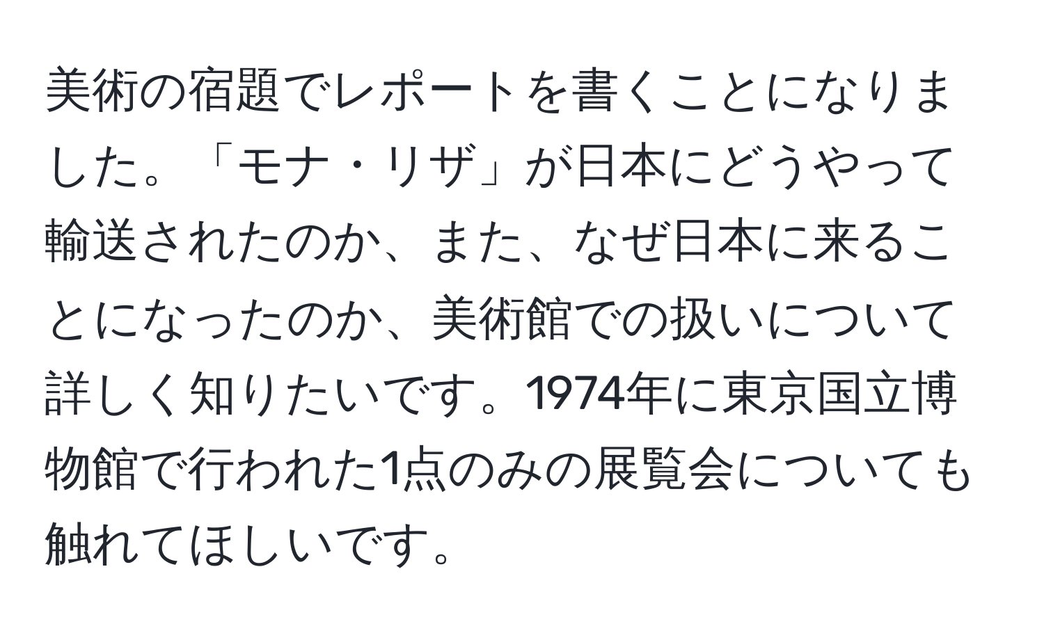 美術の宿題でレポートを書くことになりました。「モナ・リザ」が日本にどうやって輸送されたのか、また、なぜ日本に来ることになったのか、美術館での扱いについて詳しく知りたいです。1974年に東京国立博物館で行われた1点のみの展覧会についても触れてほしいです。