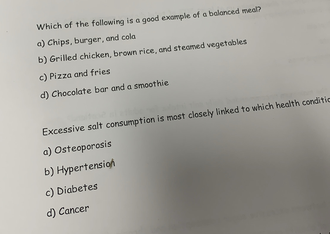 Which of the following is a good example of a balanced meal?
a) Chips, burger, and cola
b) Grilled chicken, brown rice, and steamed vegetables
c) Pizza and fries
d) Chocolate bar and a smoothie
Excessive salt consumption is most closely linked to which health conditic
a) Osteoporosis
b) Hypertension
c) Diabetes
d) Cancer