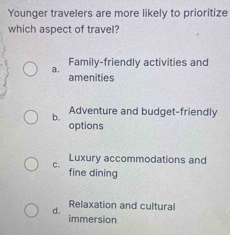 Younger travelers are more likely to prioritize
which aspect of travel?
Family-friendly activities and
a.
amenities
b.
Adventure and budget-friendly
options
Luxury accommodations and
C.
fine dining
Relaxation and cultural
d.
immersion