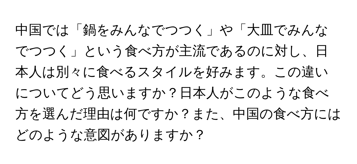 中国では「鍋をみんなでつつく」や「大皿でみんなでつつく」という食べ方が主流であるのに対し、日本人は別々に食べるスタイルを好みます。この違いについてどう思いますか？日本人がこのような食べ方を選んだ理由は何ですか？また、中国の食べ方にはどのような意図がありますか？