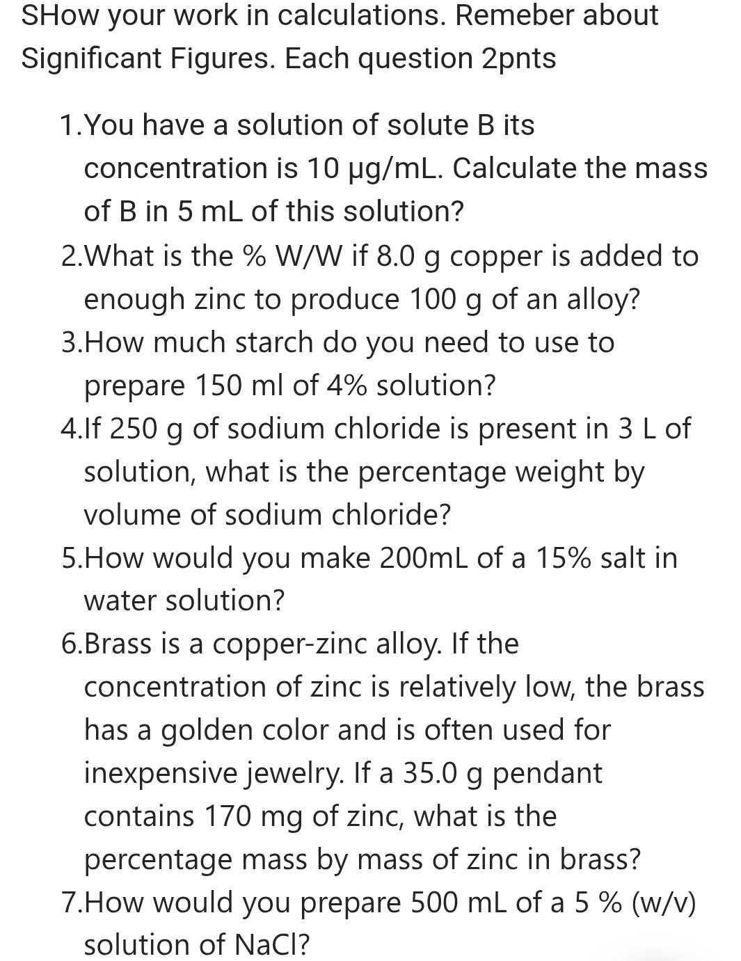 SHow your work in calculations. Remeber about 
Significant Figures. Each question 2pnts 
1.You have a solution of solute B its 
concentration is 10 μg/mL. Calculate the mass 
of B in 5 mL of this solution? 
2.What is the % W/W if 8.0 g copper is added to 
enough zinc to produce 100 g of an alloy? 
3.How much starch do you need to use to 
prepare 150 ml of 4% solution? 
4.If 250 g of sodium chloride is present in 3 L of 
solution, what is the percentage weight by 
volume of sodium chloride? 
5.How would you make 200mL of a 15% salt in 
water solution? 
6.Brass is a copper-zinc alloy. If the 
concentration of zinc is relatively low, the brass 
has a golden color and is often used for 
inexpensive jewelry. If a 35.0 g pendant 
contains 170 mg of zinc, what is the 
percentage mass by mass of zinc in brass? 
7.How would you prepare 500 mL of a 5 % (w/v) 
solution of NaCl?