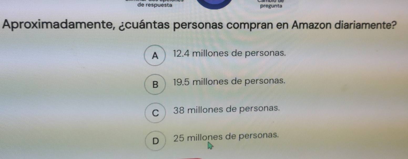 de respuesta pregunta
Aproximadamente, ¿cuántas personas compran en Amazon diariamente?
A 12.4 millones de personas.
B) 19.5 millones de personas.
c38 millones de personas.
D 25 millones de personas.