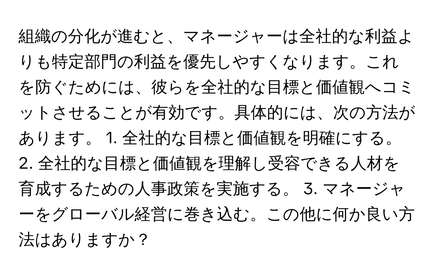 組織の分化が進むと、マネージャーは全社的な利益よりも特定部門の利益を優先しやすくなります。これを防ぐためには、彼らを全社的な目標と価値観へコミットさせることが有効です。具体的には、次の方法があります。 1. 全社的な目標と価値観を明確にする。 2. 全社的な目標と価値観を理解し受容できる人材を育成するための人事政策を実施する。 3. マネージャーをグローバル経営に巻き込む。この他に何か良い方法はありますか？