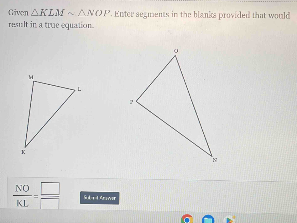 Given △ KLMsim △ NOP. Enter segments in the blanks provided that would 
result in a true equation.
 NO/KL = □ /□   Submit Answer