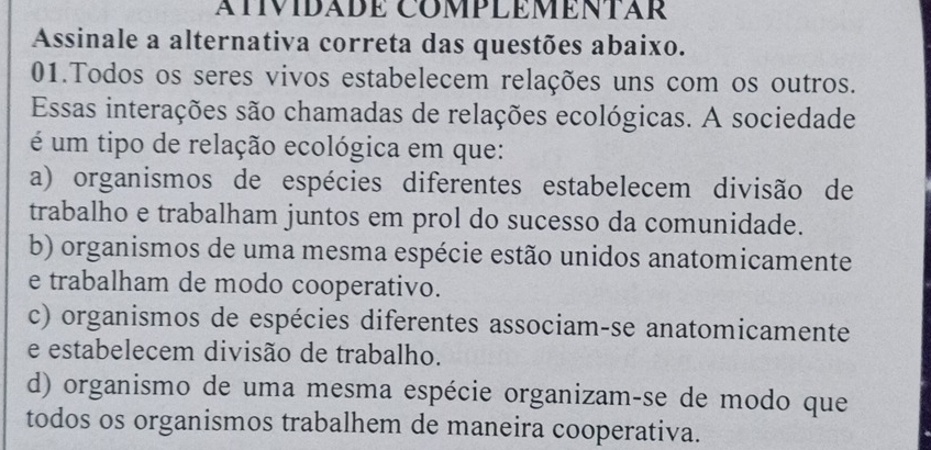 AííVIDÁDé COMPLÉMÉNTAR
Assinale a alternativa correta das questões abaixo.
01.Todos os seres vivos estabelecem relações uns com os outros.
Essas interações são chamadas de relações ecológicas. A sociedade
é um tipo de relação ecológica em que:
a) organismos de espécies diferentes estabelecem divisão de
trabalho e trabalham juntos em prol do sucesso da comunidade.
b) organismos de uma mesma espécie estão unidos anatomicamente
e trabalham de modo cooperativo.
c) organismos de espécies diferentes associam-se anatomicamente
e estabelecem divisão de trabalho.
d) organismo de uma mesma espécie organizam-se de modo que
todos os organismos trabalhem de maneira cooperativa.