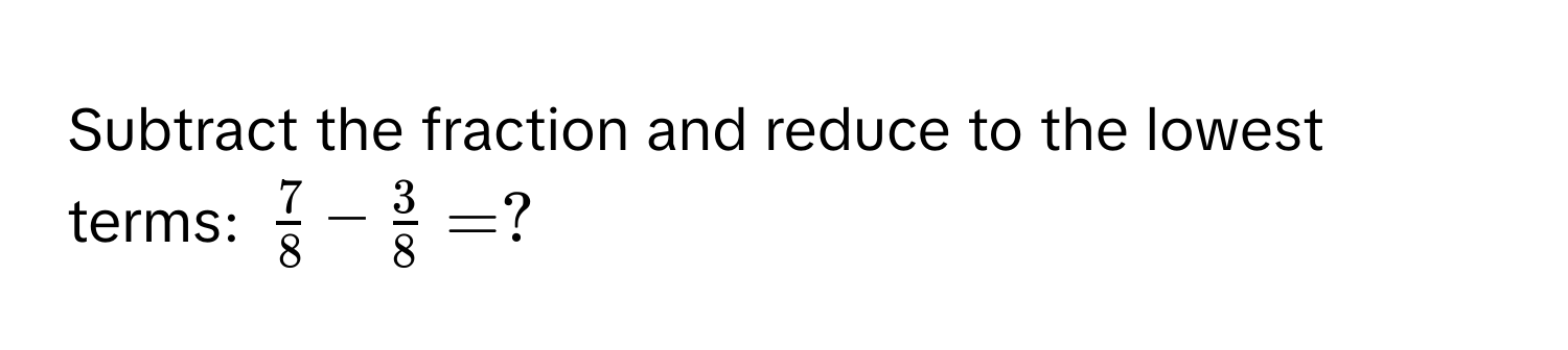 Subtract the fraction and reduce to the lowest terms: $ 7/8  -  3/8  = ?$