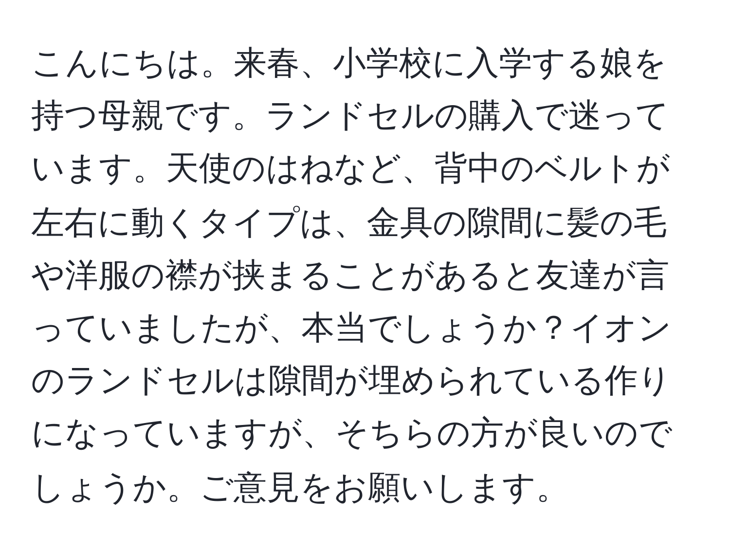 こんにちは。来春、小学校に入学する娘を持つ母親です。ランドセルの購入で迷っています。天使のはねなど、背中のベルトが左右に動くタイプは、金具の隙間に髪の毛や洋服の襟が挟まることがあると友達が言っていましたが、本当でしょうか？イオンのランドセルは隙間が埋められている作りになっていますが、そちらの方が良いのでしょうか。ご意見をお願いします。