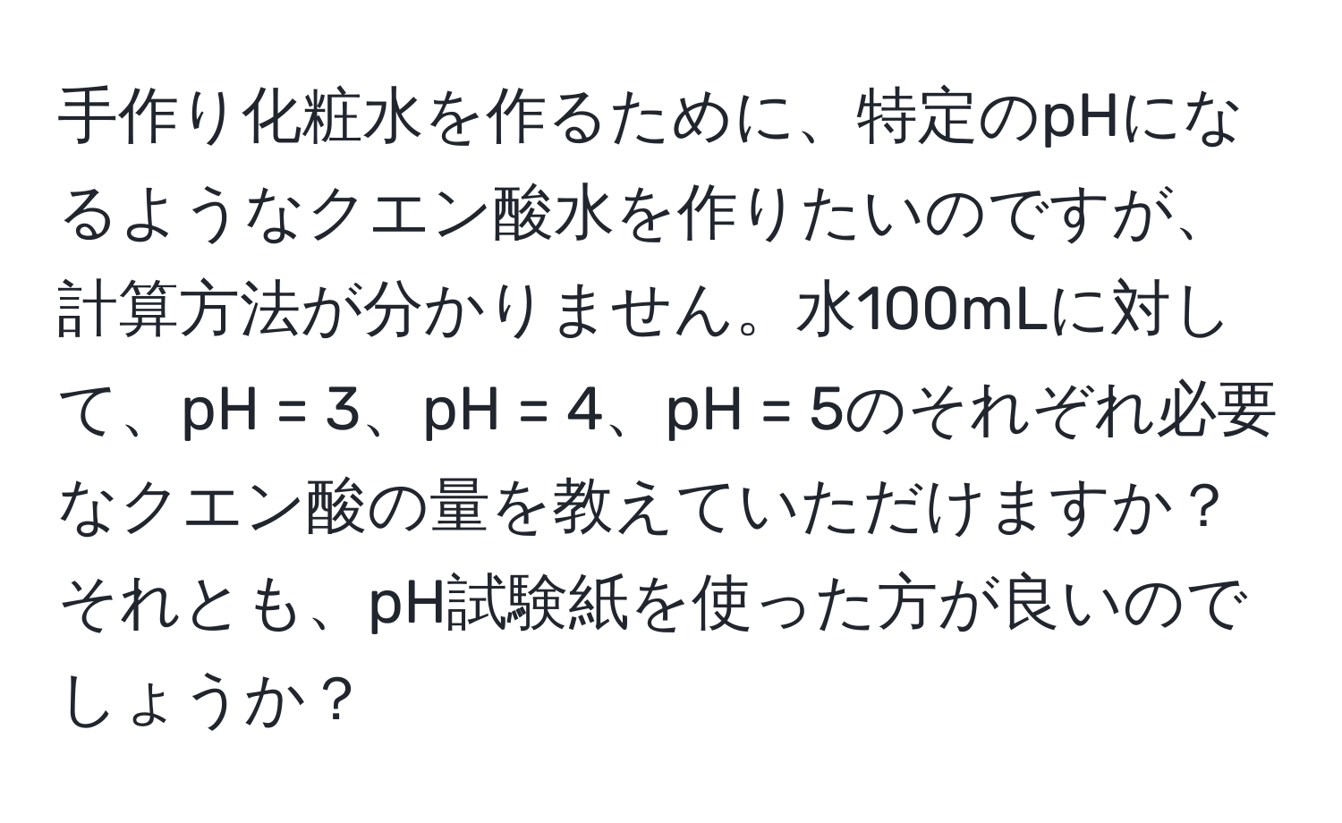 手作り化粧水を作るために、特定のpHになるようなクエン酸水を作りたいのですが、計算方法が分かりません。水100mLに対して、pH = 3、pH = 4、pH = 5のそれぞれ必要なクエン酸の量を教えていただけますか？それとも、pH試験紙を使った方が良いのでしょうか？