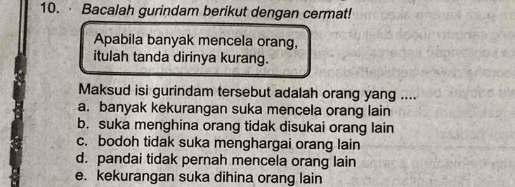 Bacalah gurindam berikut dengan cermat!
Apabila banyak mencela orang,
itulah tanda dirinya kurang.
Maksud isi gurindam tersebut adalah orang yang ....
a. banyak kekurangan suka mencela orang lain
b. suka menghina orang tidak disukai orang lain
c. bodoh tidak suka menghargai orang lain
d. pandai tidak pernah mencela orang lain
e. kekurangan suka dihina orang lain