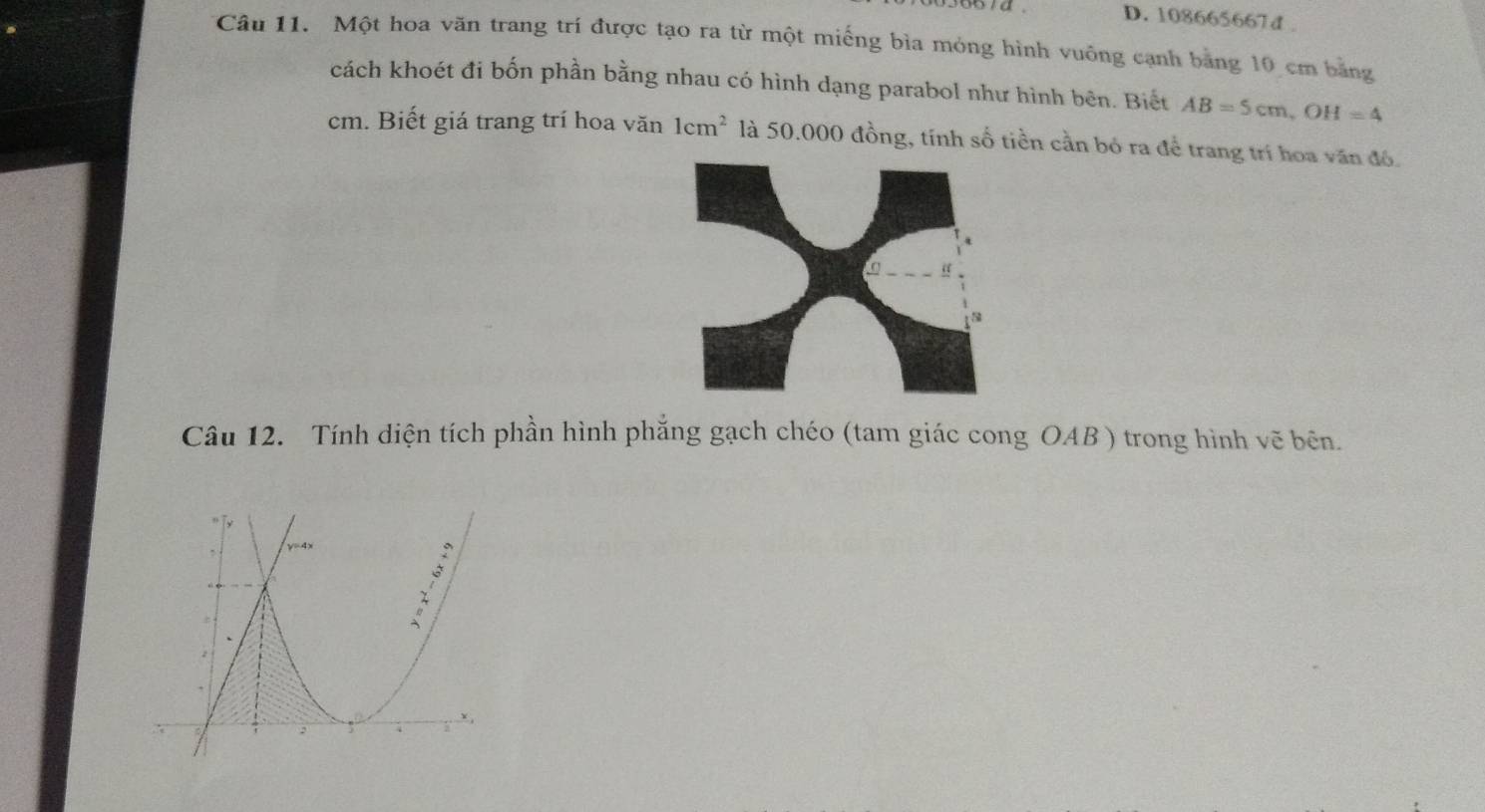 D. 108665667d .
Câu 11. Một hoa văn trang trí được tạo ra từ một miếng bìa mỏng hình vuông cạnh băng 10 cm băng
cách khoét đi bốn phần bằng nhau có hình dạng parabol như hình bên. Biết AB=5cm, OH=4
cm. Biết giá trang trí hoa văn 1cm^2 là 50.000 đồng, tính số tiền cần bỏ ra để trang trí hoa văn đó.
Câu 12. Tính diện tích phần hình phẳng gạch chéo (tam giác cong OAB ) trong hình vẽ bên.