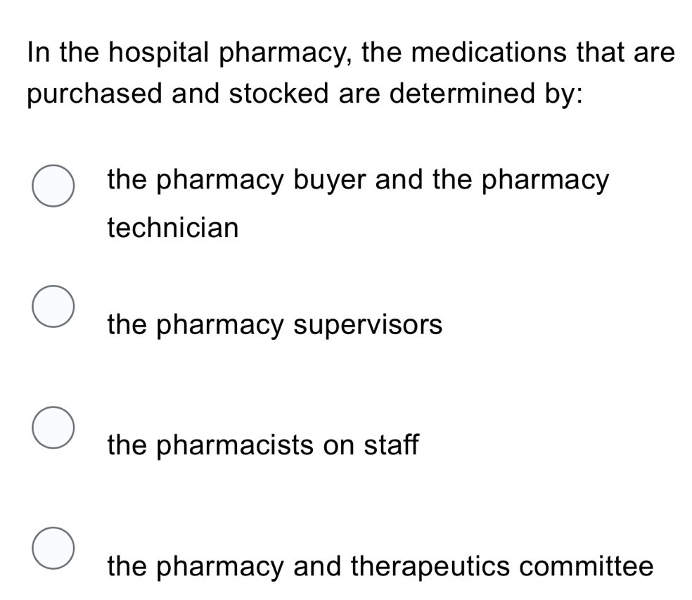 In the hospital pharmacy, the medications that are
purchased and stocked are determined by:
the pharmacy buyer and the pharmacy
technician
the pharmacy supervisors
the pharmacists on staff
the pharmacy and therapeutics committee