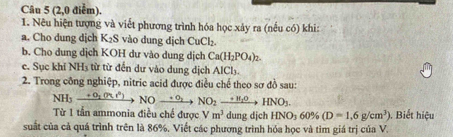 (2,0 điểm). 
1. Nêu hiện tượng và viết phương trình hóa học xảy ra (nếu có) khi: 
a. Cho dung dịch K_2 S vào dung dịch CuCl_2. 
b. Cho dung dịch KOH dư vào dung dịch Ca(H_2PO_4)_2. 
c. Sục khí NH_3 từ từ đến dư vào dung dịch AlCl_3. 
a 
2. Trong công nghiệp, nitric acid được điều chế theo sơ đồ sau:
NH_3xrightarrow +O_2(Pt,t°)NOxrightarrow +O_2NO_2xrightarrow +H_2OHNO_3. 
Từ 1 tần ammonia điều chế được Vm^3 dung djch HNO_360% (D=1,6g/cm^3). Biết hiệu 
suất của cả quá trình trên là 86%. Viết các phương trình hóa học và tìm giá trị của V.