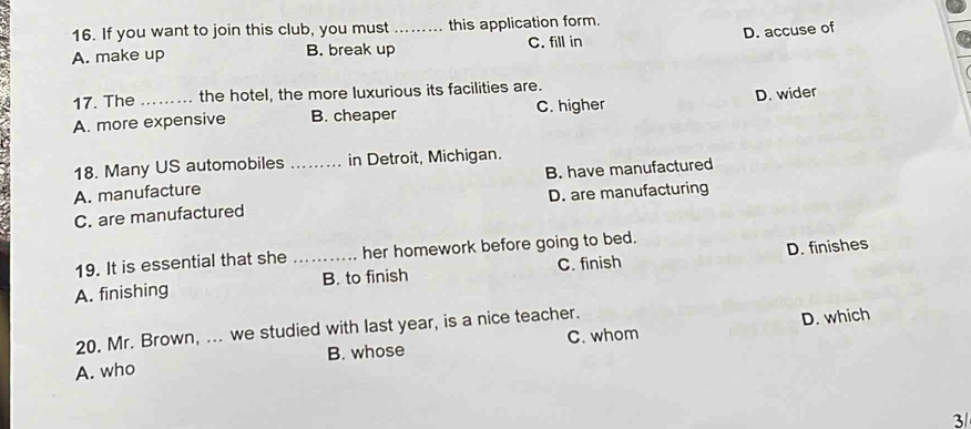 If you want to join this club, you must this application form.
A. make up B. break up_ C. fill in D. accuse of
17. The _the hotel, the more luxurious its facilities are.
A. more expensive B. cheaper C. higher D. wider
18. Many US automobiles in Detroit, Michigan.
A. manufacture _B. have manufactured
D. are manufacturing
C. are manufactured
19. It is essential that she her homework before going to bed.
A. finishing _B. to finish C. finish D. finishes
20. Mr. Brown, ... we studied with last year, is a nice teacher.
D. which
A. who B. whose C. whom
3/