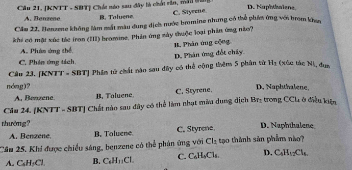 [KNTT - SBT] Chất nào sau đây là chất rắn, mái trăng
A. Benzene B. Toluene. C. Styrene.
D. Naphthalene
Câu 22. Benzene không làm mất màu dung dịch nước bromine nhưng có thể phản ứng với brom khan
khi có mặt xúc tác iron (III) bromine, Phản ứng này thuộc loại phản ứng nào?
A. Phản ứng thể B. Phản ứng cộng.
D. Phản ứng đốt chảy.
C. Phản ứng tách.
Câu 23. [KNTT - SBT] Phân tử chất nào sau đây có thể cộng thêm 5 phân tử H_2 (xúc tác Ni, đun
nóng)? D. Naphthalene
A. Benzene. B. Toluene. C. Styrene,
Câu 24. [KNTT - SBT] Chất nào sau đây có thể làm nhạt màu dung dịch Br_2 trong CCl_4 ở điều kiện
thường? D. Naphthalene
A. Benzene, B. Toluene. C. Styrene.
Câu 25. Khi được chiếu sáng, benzene có thể phản ứng với Cl_2 tạo thành sản phẩm nào?
A. C_6H_5Cl. B. C_6H_11Cl. C. C_6H_6Cl_6. D. C_6H_12Cl_6.