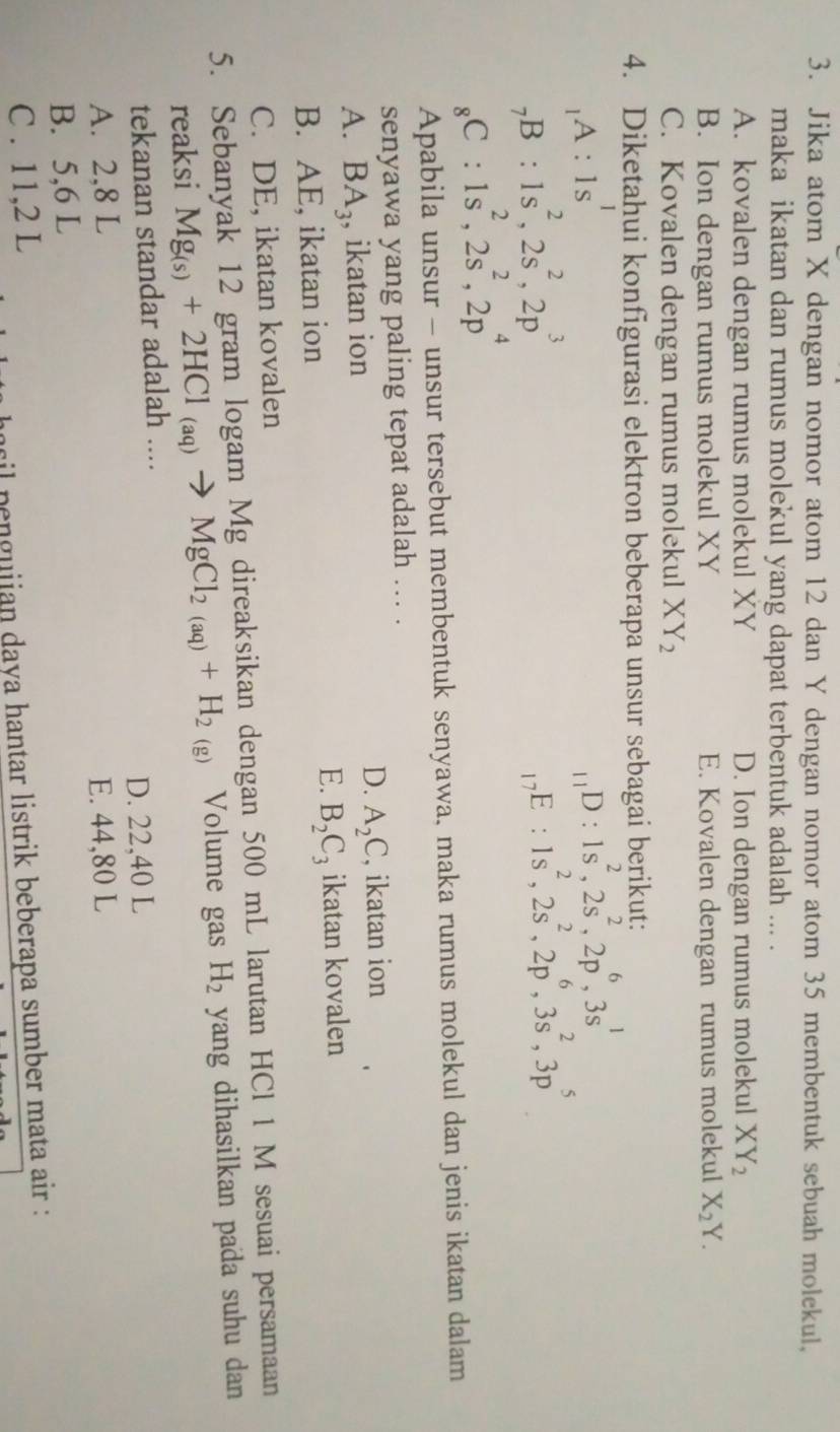 Jika atom X dengan nomor atom 12 dan Y dengan nomor atom 35 membentuk sebuah molekul,
maka ikatan dan rumus molekul yang dapat terbentuk adalah ... .
A. kovalen dengan rumus molekul XY D. Ion dengan rumus molekul XY_2
B. Ion dengan rumus molekul XY E. Kovalen dengan rumus molekul X_2Y.
C. Kovalen dengan rumus molekul XY_2
4. Diketahui konfigurasi elektron beberapa unsur sebagai berikut:
A:1s^1
_11D:1s^2,2s^2,2p^6,3s^1
_7B:1s^2,2s^2,2p^3
_17E:1s^2,2s^2,2p^6,3s^2,3p^5
C:1s^2,2s^2,2p^4
Apabila unsur - unsur tersebut membentuk senyawa, maka rumus molekul dan jenis ikatan dalam
senyawa yang paling tepat adalah ... .
D.
A. BA_3 , ikatan ion A_2C , ikatan ion
E.
B. AE, ikatan ion B_2C_3 ikatan kovalen
C. DE, ikatan kovalen
5. Sebanyak 12 gram logam Mg direaksikan dengan 500 mL larutan HCl 1 M sesuai persamaan
reaksi Mg_(s)+2HCl_(aq)to MgCl_2(aq)+H_2(g) Volume gas H_2 yang dihasilkan pada suhu dan 
tekanan standar adalah ....
A. 2,8 L D. 22,40 L
B. 5,6 L E. 44,80 L
C . 11,2 L
il penguiian daya hantar listrik beberapa sumber mata air :