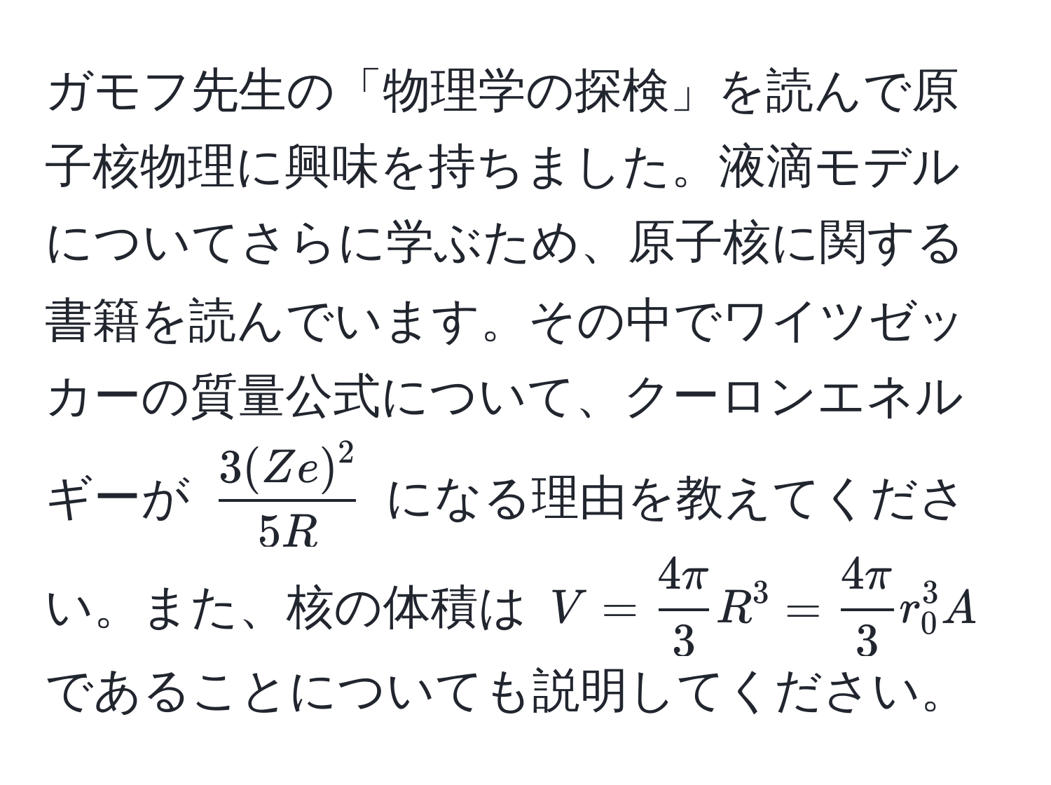 ガモフ先生の「物理学の探検」を読んで原子核物理に興味を持ちました。液滴モデルについてさらに学ぶため、原子核に関する書籍を読んでいます。その中でワイツゼッカーの質量公式について、クーロンエネルギーが $ 3(Ze)^2/5R $ になる理由を教えてください。また、核の体積は $V =  4π/3  R^(3 = frac4π)3 r_0^3 A$ であることについても説明してください。