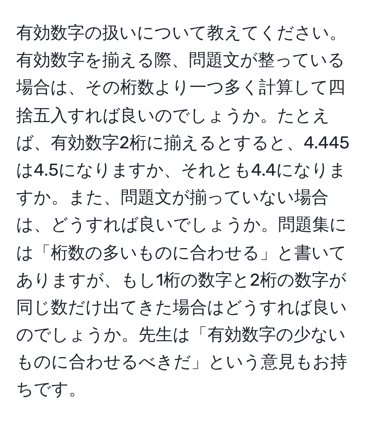 有効数字の扱いについて教えてください。有効数字を揃える際、問題文が整っている場合は、その桁数より一つ多く計算して四捨五入すれば良いのでしょうか。たとえば、有効数字2桁に揃えるとすると、4.445は4.5になりますか、それとも4.4になりますか。また、問題文が揃っていない場合は、どうすれば良いでしょうか。問題集には「桁数の多いものに合わせる」と書いてありますが、もし1桁の数字と2桁の数字が同じ数だけ出てきた場合はどうすれば良いのでしょうか。先生は「有効数字の少ないものに合わせるべきだ」という意見もお持ちです。