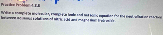 Practice Problem 4.8.8 
Write a complete molecular, complete ionic and net ionic equation for the neutralization reaction 
between aqueous solutions of nitric acid and magnesium hydroxide.