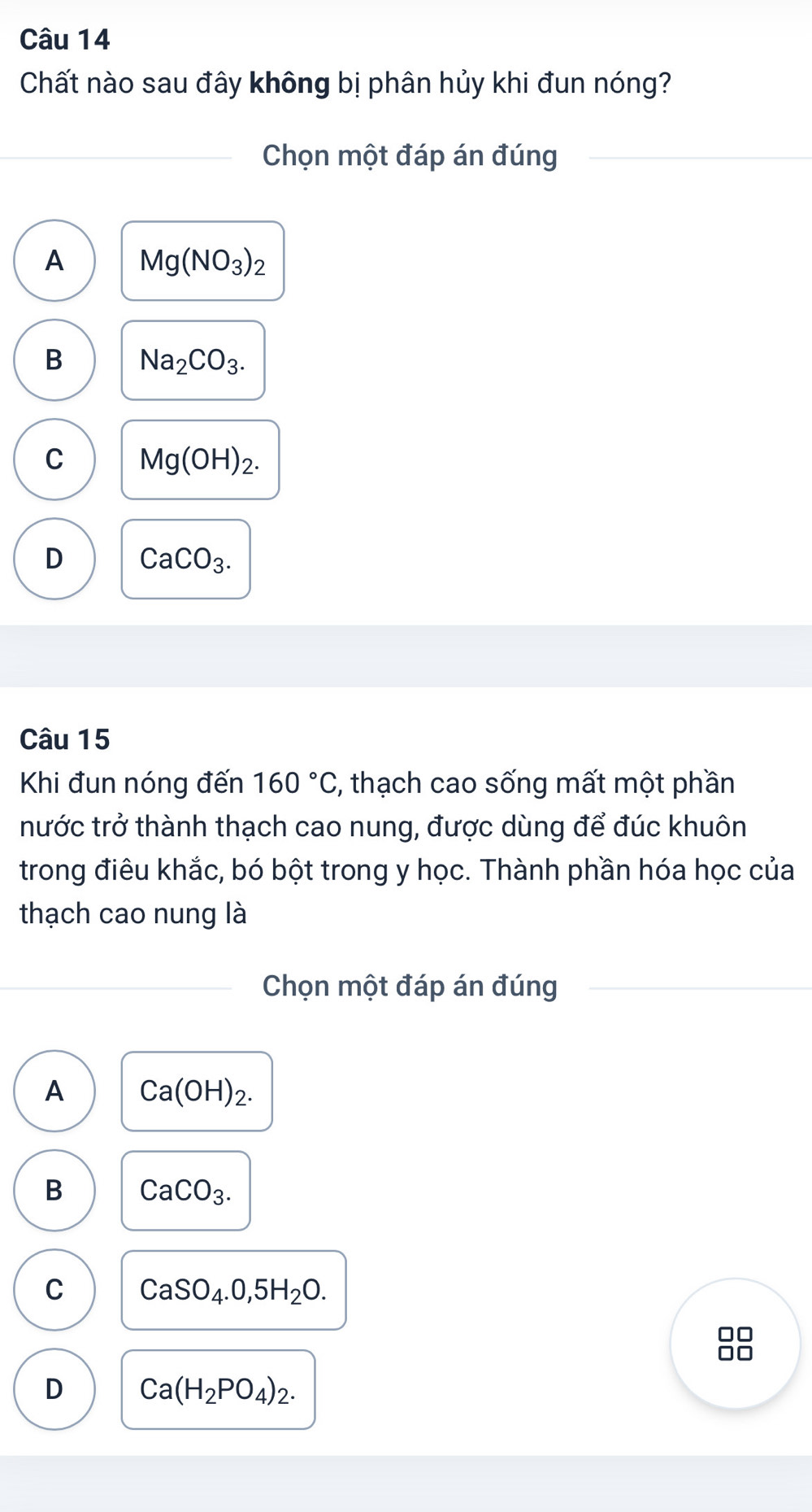 Chất nào sau đây không bị phân hủy khi đun nóng?
Chọn một đáp án đúng
A Mg(NO_3)_2
B Na_2CO_3.
C Mg(OH)_2.
D CaCO_3. 
Câu 15
Khi đun nóng đến 160°C , thạch cao sống mất một phần
tước trở thành thạch cao nung, được dùng để đúc khuôn
trong điêu khắc, bó bột trong y học. Thành phần hóa học của
thạch cao nung là
Chọn một đáp án đúng
A Ca(OH)_2.
B CaCO_3.
C CaSO_4.0,5H_2O.
D Ca(H_2PO_4)_2.