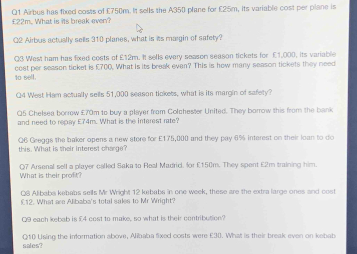 Airbus has fixed costs of £750m. It sells the A350 plane for £25m, its variable cost per plane is
£22m, What is its break even? 
Q2 Airbus actually sells 310 planes, what is its margin of safety? 
Q3 West ham has fixed costs of £12m. It sells every season season tickets for £1,000, its variable 
cost per season ticket is £700, What is its break even? This is how many season tickets they need 
to sell. 
Q4 West Ham actually sells 51,000 season tickets, what is its margin of safety? 
Q5 Chelsea borrow £70m to buy a player from Colchester United. They borrow this from the bank 
and need to repay £74m. What is the interest rate? 
Q6 Greggs the baker opens a new store for £175,000 and they pay 6% interest on their loan to do 
this. What is their interest charge? 
Q7 Arsenal sell a player called Saka to Real Madrid, for £150m. They spent £2m training him. 
What is their profit? 
Q8 Alibaba kebabs sells Mr Wright 12 kebabs in one week, these are the extra large ones and cost
£12. What are Alibaba's total sales to Mr Wright? 
Q9 each kebab is £4 cost to make, so what is their contribution? 
Q10 Using the information above, Alibaba fixed costs were £30. What is their break even on kebab 
sales?