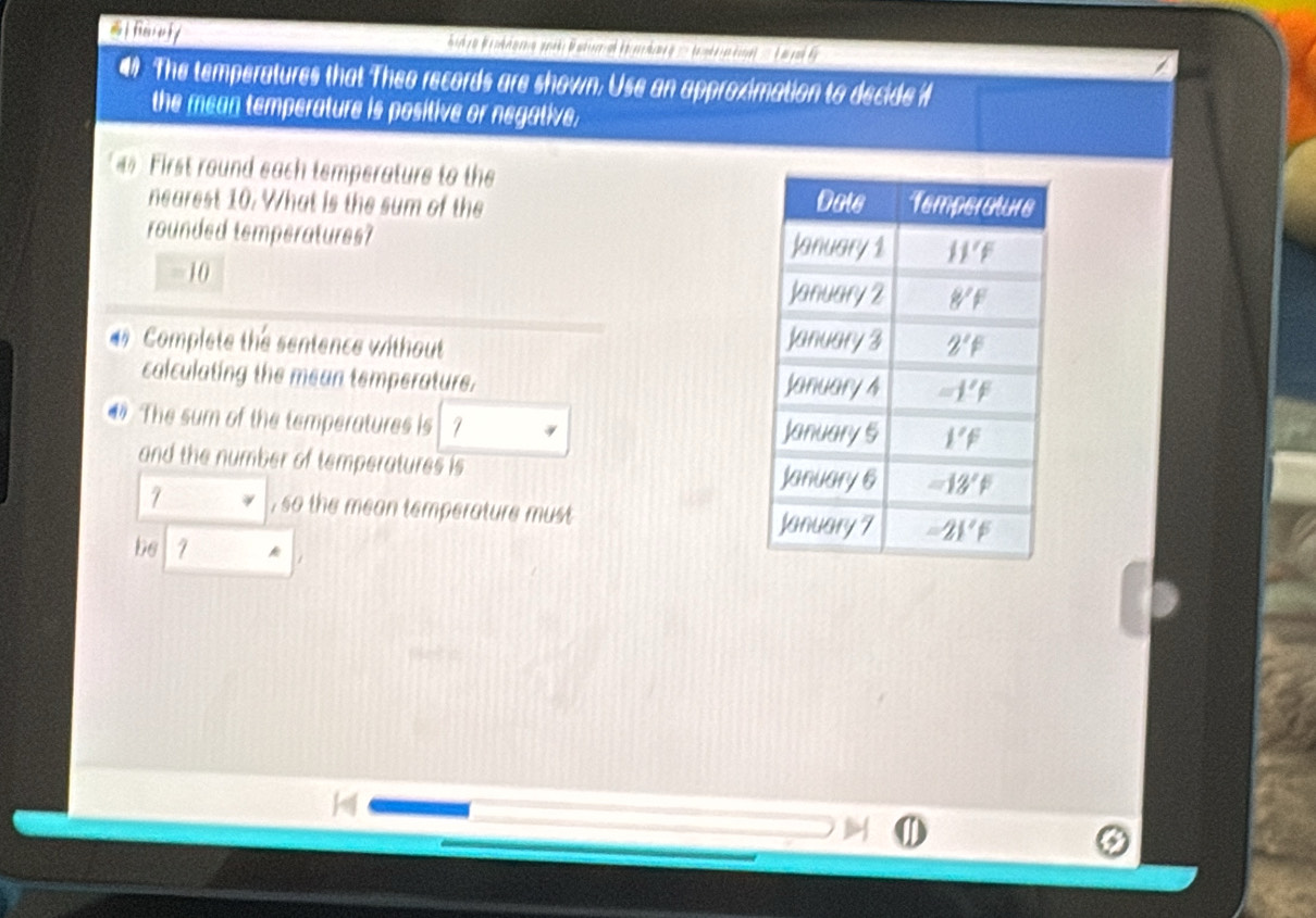 farefy
an The temperatures that Theo records are shown. Use an approximation to decide i
the mean temperature is positive or negative.
First round each temperature to the
nearest 10. What is the sum of the 
rounded temperatures?
=10
Complete the sentence without 
calculating the mean temperature. 
4 The sum of the temperatures is 7 
and the number of temperatures is 
7 , so the mean temperature must 
be 7