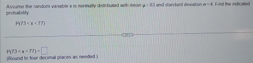 Assume the random variable x is normally distributed with mean mu =83 and standard deviation sigma =4 Find the indicated 
probability.
P(73
P(73
(Round to four decimal places as needed)