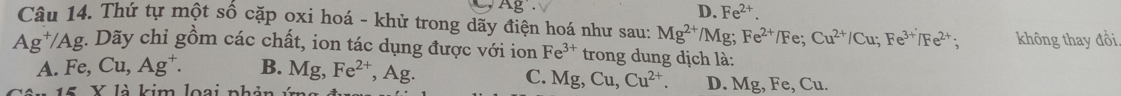 D. Fe^(2+). 
Câu 14. Thứ tự một số cặp oxi hoá - khử trong dãy điện hoá như sau: Mg^(2+)/Mg Fe^(2+)/Fe; Cu^(2+)/Cu; Fe^(3+)/Fe^(2+); không thay đồi
Ag^+/Ag :. Dãy chỉ gồm các chất, ion tác dụng được với ion Fe^(3+) trong dung dịch là:
A. Fe, Cu, Ag^+. B. Mg, Fe^(2+), Ag.
C. Mg, Cu, Cu^(2+). D. Mg, Fe, 
15 X là kim loại nhản Ý Cu.