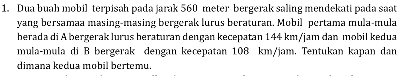 Dua buah mobil terpisah pada jarak 560 meter bergerak saling mendekati pada saat 
yang bersamaa masing-masing bergerak lurus beraturan. Mobil pertama mula-mula 
berada di A bergerak lurus beraturan dengan kecepatan 144 km/jam dan mobil kedua 
mula-mula di B bergerak dengan kecepatan 108 km/jam. Tentukan kapan dan 
dimana kedua mobil bertemu.