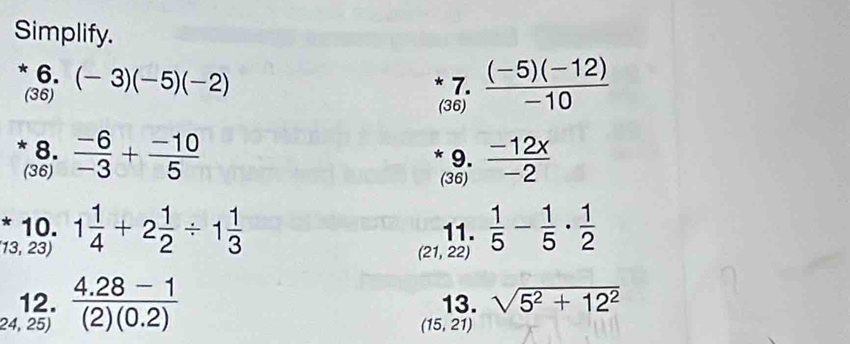 Simplify. 
* 6. (-3)(-5)(-2)
(36) * 7.  ((-5)(-12))/-10 
(36) 
* 8.  (-6)/-3 + (-10)/5  * 9.  (-12x)/-2 
(36) (36) 
* 10. 11.  1/5 - 1/5 ·  1/2 
13, 23) 1 1/4 +2 1/2 / 1 1/3 
(21,22)
12. 13. sqrt(5^2+12^2)
24, 25)  (4.28-1)/(2)(0.2) 
(15,21)