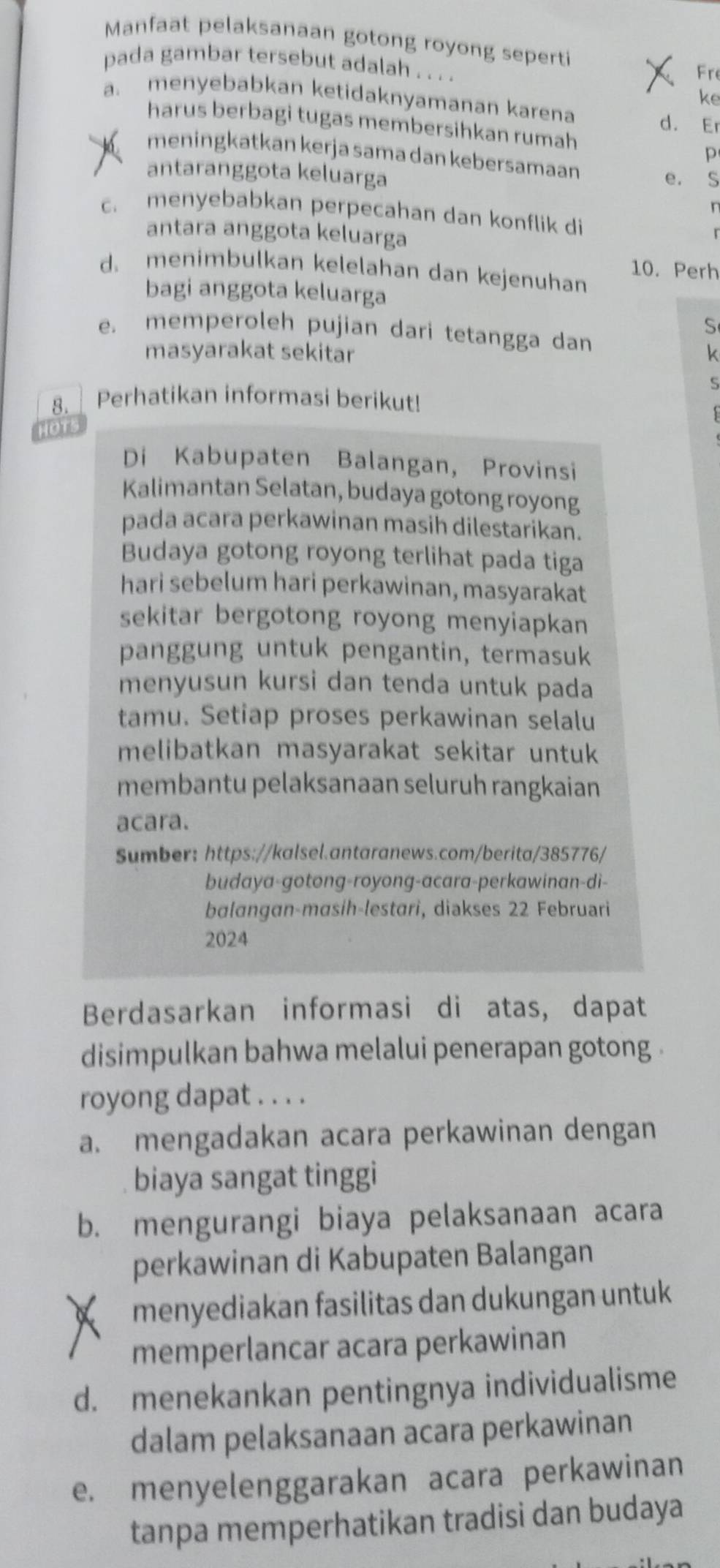 Manfaat pelaksanaan gotong royong seperti
pada gambar tersebut adalah . . . . Fre
ke
a. menyebabkan ketidaknyamanan karena
d. Er
harus berbagi tugas membersihkan rumah
meningkatkan kerja sama dan kebersamaan
p
antaranggota keluarga
e. S
n
c. menyebabkan perpecahan dan konflik di
antara anggota keluarga
d. menimbulkan kelelahan dan kejenuhan 10. Perh
bagi anggota keluarga
S
e. memperoleh pujian dari tetangga dan
masyarakat sekitar k
s
8.    Perhatikan informasi berikut!
HOTS
Di Kabupaten Balangan, Provinsi
Kalimantan Selatan, budaya gotong royong
pada acara perkawinan masih dilestarikan.
Budaya gotong royong terlihat pada tiga
hari sebelum hari perkawinan, masyarakat
sekitar bergotong royong menyiapkan
panggung untuk pengantin, termasuk
menyusun kursi dan tenda untuk pada
tamu. Setiap proses perkawinan selalu
melibatkan masyarakat sekitar untuk
membantu pelaksanaan seluruh rangkaian
acara.
Sumber: https://kalsel.antaranews.com/berita/385776/
budaya-gotong-royong-acara-perkawinan-di-
balangan-masih-lestari, diakses 22 Februari
2024
Berdasarkan informasi di atas, dapat
disimpulkan bahwa melalui penerapan gotong .
royong dapat . . . .
a. mengadakan acara perkawinan dengan
biaya sangat tinggi
b. mengurangi biaya pelaksanaan acara
perkawinan di Kabupaten Balangan
menyediakan fasilitas dan dukungan untuk
memperlancar acara perkawinan
d. menekankan pentingnya individualisme
dalam pelaksanaan acara perkawinan
e. menyelenggarakan acara perkawinan
tanpa memperhatikan tradisi dan budaya