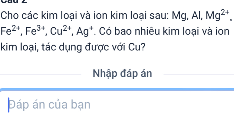 Cho các kim loại và ion kim loại sau: Mg, Al, Mg^(2+),
Fe^(2+), Fe^(3+), Cu^(2+), Ag^+ *. Có bao nhiêu kim loại và ion 
kim loại, tác dụng được với Cu? 
Nhập đáp án 
Đáp án của bạn