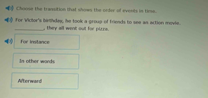 Choose the transition that shows the order of events in time.
For Victor's birthday, he took a group of friends to see an action movie.
_, they all went out for pizza.
D For instance
In other words
Afterward