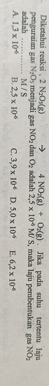 4NO_2(g)+O_2(g). Diketahui reaksi , 2N_2O_5(g). Jika pada suhu tertentu laju
penguraian gas N_2O_5 menjadi gas NO_2 dan O_2 adalah 2,5* 10^(-6)M/ S, maka laju pembentukan gas NO_2
adalah _ M / S
A. 1,3* 10^(-6) B. 2,5* 10^(-6) C. 3,9* 10^(-6) D. 5,0* 10^(-6) E. 6,2* 10^(-6)