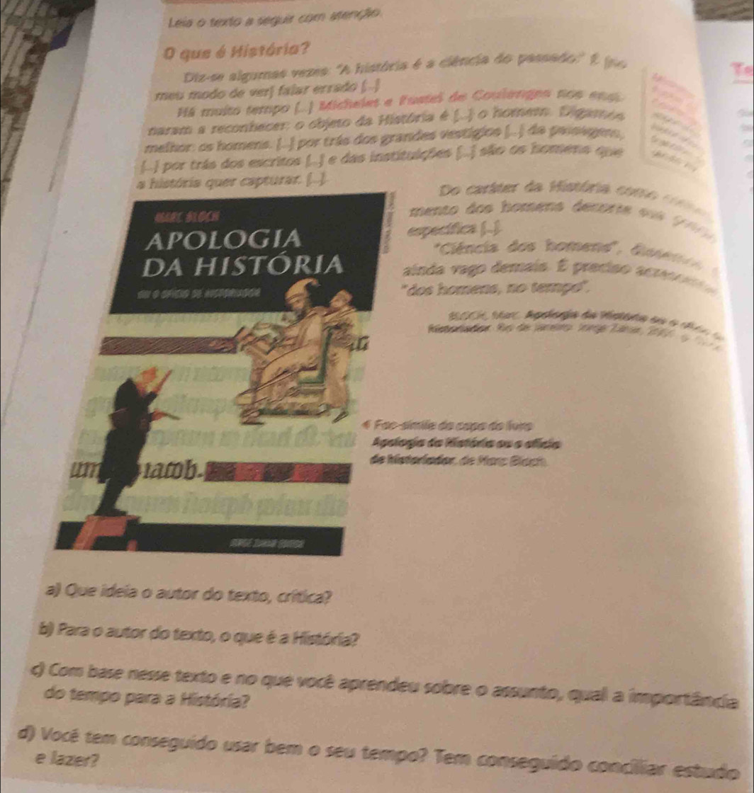 Leia o texto a seguir com atenção 
O que é História? 
Diz-se algumas vezes: "A história é a ciência do passado' 2 joo 
meu modo de verj falar errado (..) 


Há muito tempo (..) Michelet e Pustel de Coulanges nos en ai 

naram a reconhecer: o objeto da História é (..) o homem. Digaos 
melhor: os homens. (..) por trás dos grandes vestigios (..) da paisagero, 

(..) por trás dos escritos (..) e das institulções (..) são os homena que 
a história quer capturar. (..). 
Do caráter da História coro cotr 
NRL BIOCH 
mento dos homens decorte sos (0 
APOLoGIA específica (.) 
' Ciência dos homend'', Gesen e 
da história ainda vago demais. É preciso acres o n 
"dos homens, no tempe". 
100 Mar, Apelenga da stara do 6 chón la 
Meora dor Ro de Jmero Iome Taner 207 e 
4 Foe-símila do capo do foro 
Agologia da História ou o efícia 
wm tatob. 
de Matarlador, de Marz Bíach. 
a) Que ideia o autor do texto, crítica? 
b) Para o autor do texto, o que é a História? 
c) Com base nesse texto e no que você aprendeu sobre o assunto, qual a importância 
do tempo para a História? 
d) Vocé tem conseguído usar bem o seu tempo? Tem conseguído concilliar estudo 
e lazer?