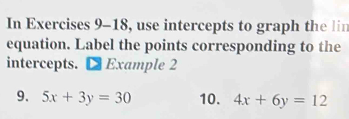 In Exercises 9-18, use intercepts to graph the lin
equation. Label the points corresponding to the
intercepts. D Example 2
9. 5x+3y=30 10. 4x+6y=12