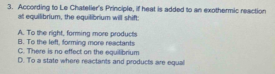 According to Le Chatelier's Principle, if heat is added to an exothermic reaction
at equilibrium, the equilibrium will shift:
A. To the right, forming more products
B. To the left, forming more reactants
C. There is no effect on the equilibrium
D. To a state where reactants and products are equal